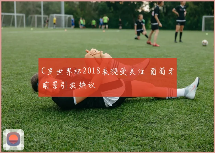 C罗世界杯2018表现受关注 葡萄牙前景引发热议