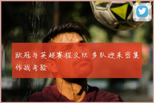 欧冠与英超赛程交织 多队迎来密集作战考验
