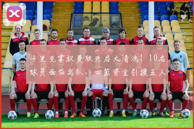 卡里克掌权曼联开启大清洗!10名球员面临离队,回笼资金引援五人