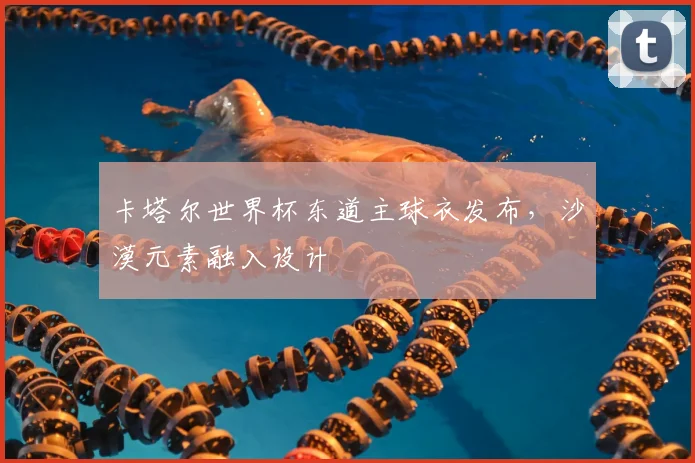 卡塔尔世界杯东道主球衣发布,沙漠元素融入设计