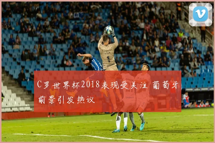 C罗世界杯2018表现受关注 葡萄牙前景引发热议