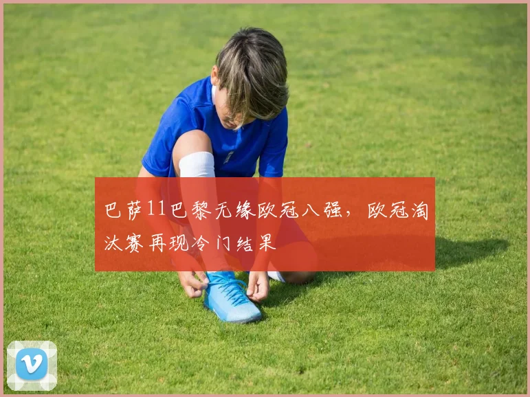 巴萨11巴黎无缘欧冠八强,欧冠淘汰赛再现冷门结果
