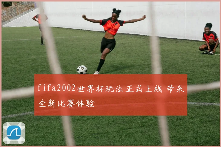 fifa2002世界杯玩法正式上线 带来全新比赛体验