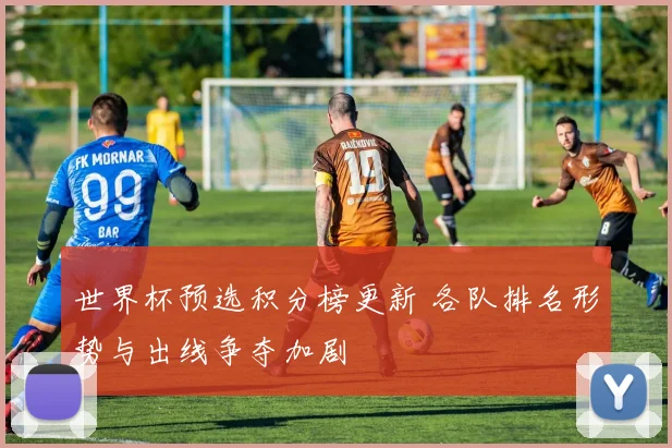 世界杯预选积分榜更新 各队排名形势与出线争夺加剧