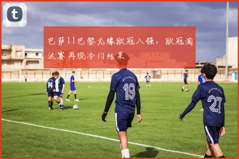 巴萨11巴黎无缘欧冠八强,欧冠淘汰赛再现冷门结果