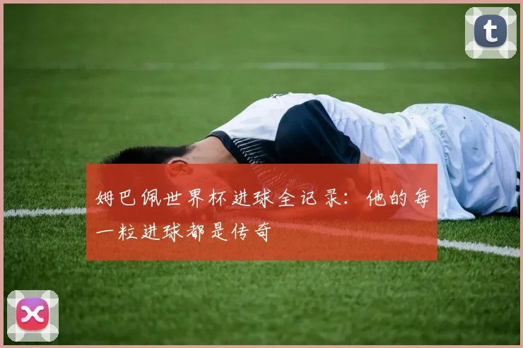 姆巴佩世界杯进球全记录:他的每一粒进球都是传奇