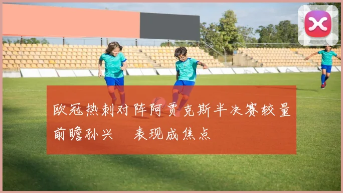 欧冠热刺对阵阿贾克斯半决赛较量前瞻孙兴慜表现成焦点
