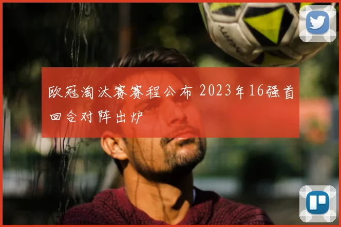 欧冠淘汰赛赛程公布 2023年16强首回合对阵出炉