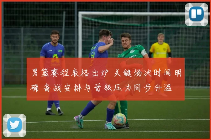 男篮赛程表格出炉 关键场次时间明确 备战安排与晋级压力同步升温