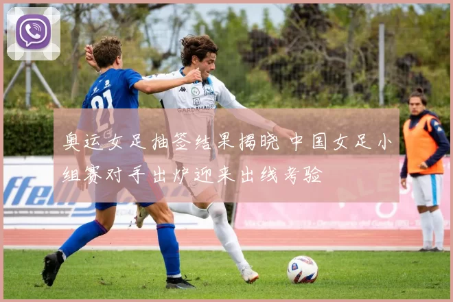 奥运女足抽签结果揭晓 中国女足小组赛对手出炉迎来出线考验