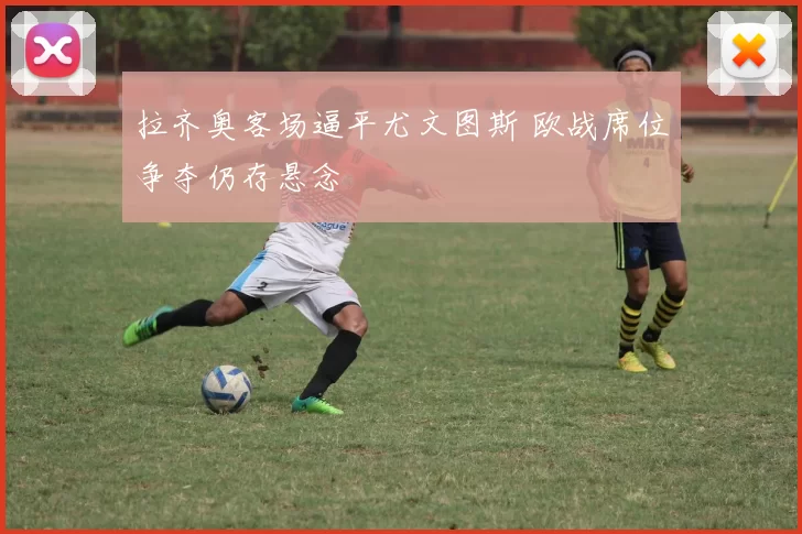 拉齐奥客场逼平尤文图斯 欧战席位争夺仍存悬念