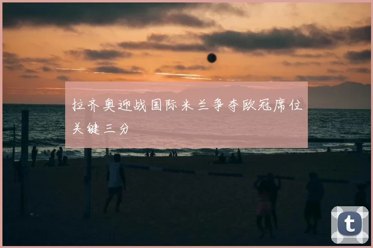 拉齐奥迎战国际米兰争夺欧冠席位关键三分