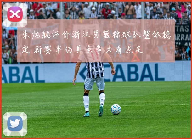朱旭航评价浙江男篮称球队整体稳定 新赛季仍具竞争力看点足