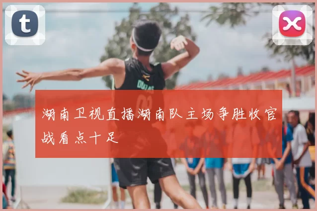 湖南卫视直播湖南队主场争胜收官战看点十足