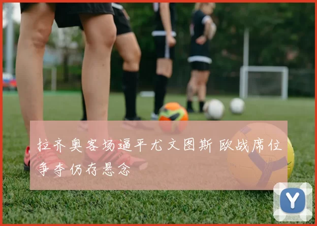 拉齐奥客场逼平尤文图斯 欧战席位争夺仍存悬念