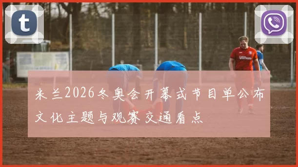 米兰2026冬奥会开幕式节目单公布文化主题与观赛交通看点