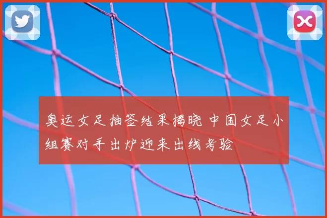 奥运女足抽签结果揭晓 中国女足小组赛对手出炉迎来出线考验