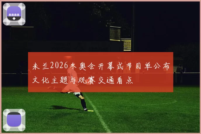 米兰2026冬奥会开幕式节目单公布文化主题与观赛交通看点