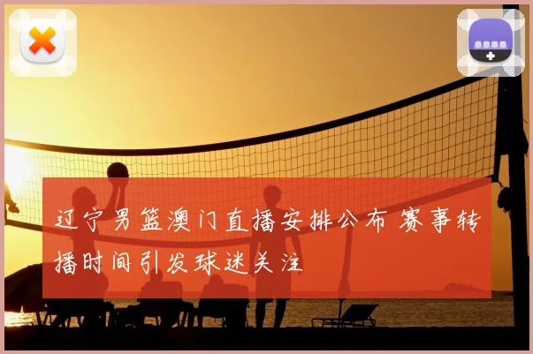 辽宁男篮澳门直播安排公布 赛事转播时间引发球迷关注