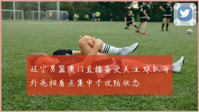 辽宁男篮澳门直播备受关注 球队海外亮相看点集中于攻防状态