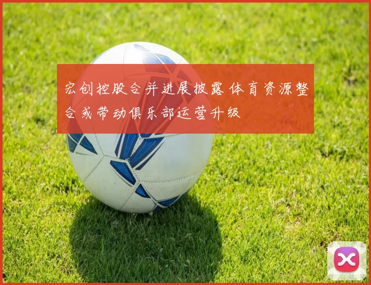 宏创控股合并进展披露 体育资源整合或带动俱乐部运营升级