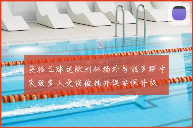 英格兰球迷欧洲杯场外与俄罗斯冲突致多人受伤被捕并促安保升级